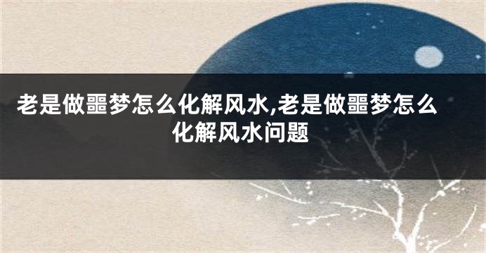老是做噩梦怎么化解风水,老是做噩梦怎么化解风水问题