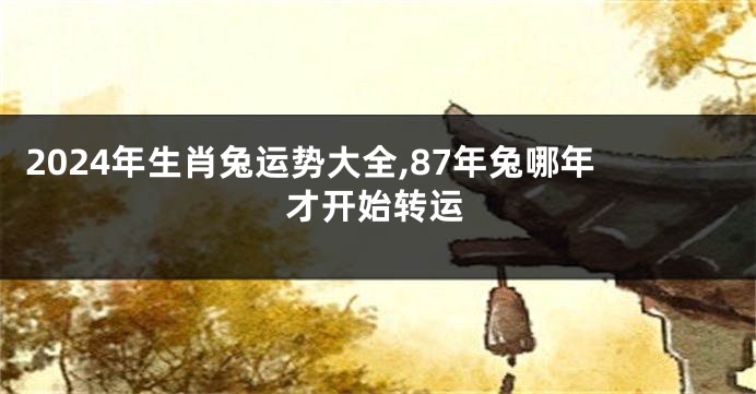 2024年生肖兔运势大全,87年兔哪年才开始转运