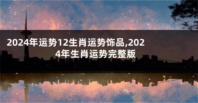2024年运势12生肖运势饰品,2024年生肖运势完整版
