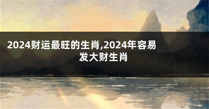 2024财运最旺的生肖,2024年容易发大财生肖