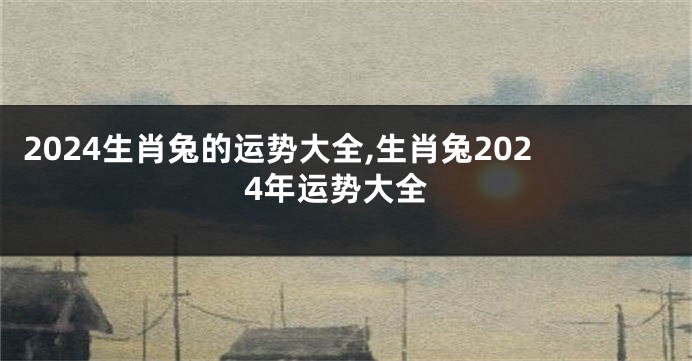 2024生肖兔的运势大全,生肖兔2024年运势大全