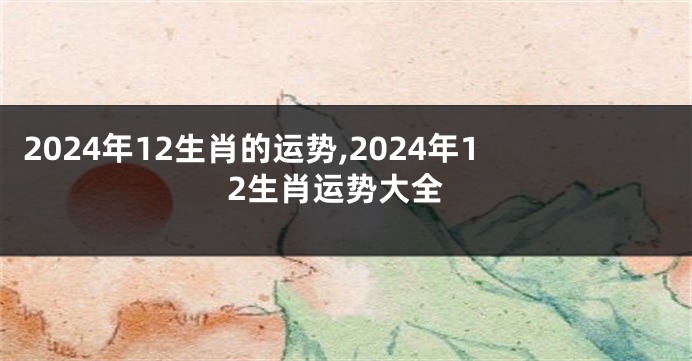 2024年12生肖的运势,2024年12生肖运势大全