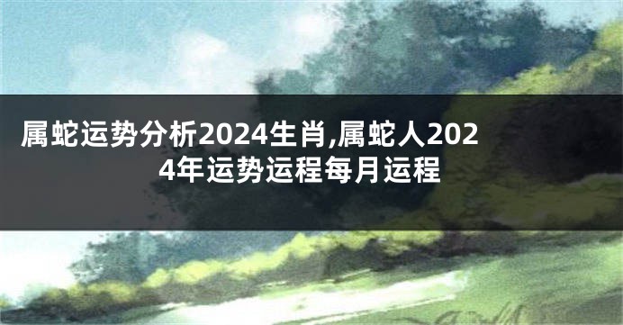 属蛇运势分析2024生肖,属蛇人2024年运势运程每月运程