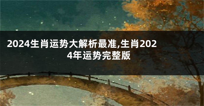 2024生肖运势大解析最准,生肖2024年运势完整版