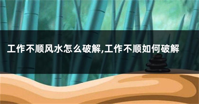 工作不顺风水怎么破解,工作不顺如何破解