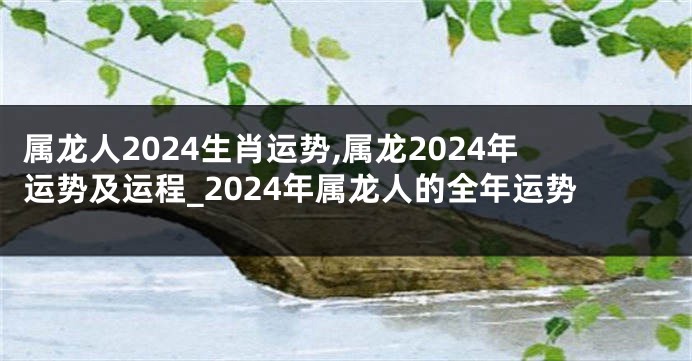 属龙人2024生肖运势,属龙2024年运势及运程_2024年属龙人的全年运势