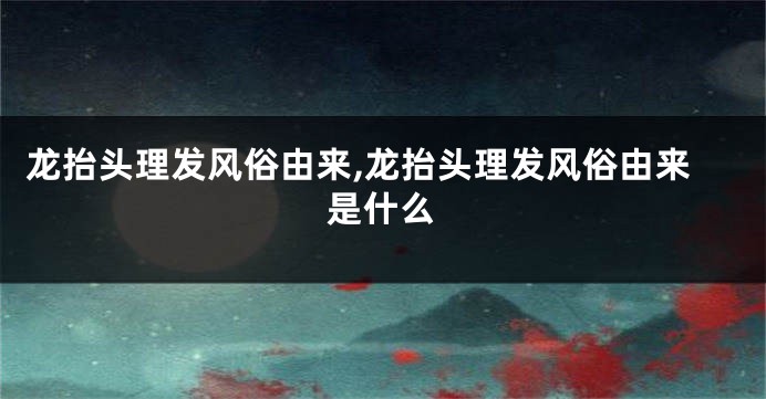 龙抬头理发风俗由来,龙抬头理发风俗由来是什么