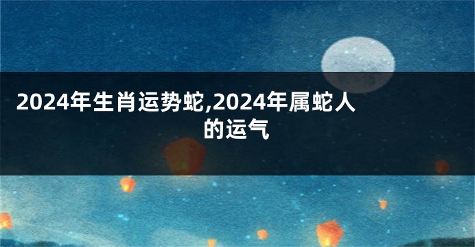 2024年生肖运势蛇,2024年属蛇人的运气