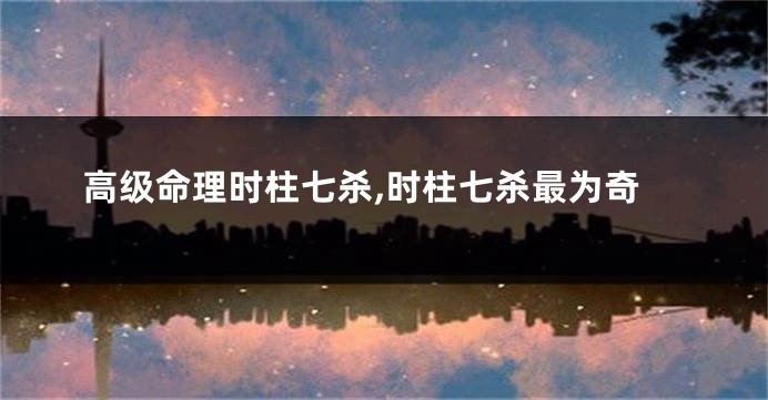高级命理时柱七杀,时柱七杀最为奇