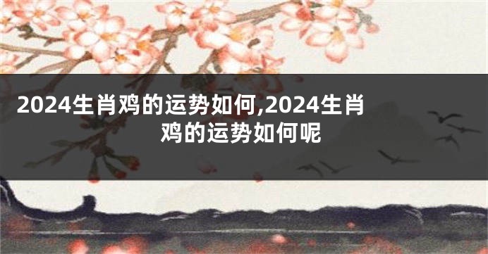 2024生肖鸡的运势如何,2024生肖鸡的运势如何呢