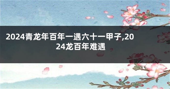 2024青龙年百年一遇六十一甲子,2024龙百年难遇