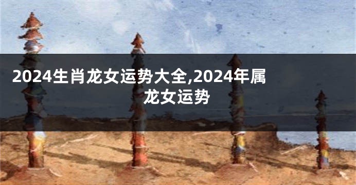 2024生肖龙女运势大全,2024年属龙女运势