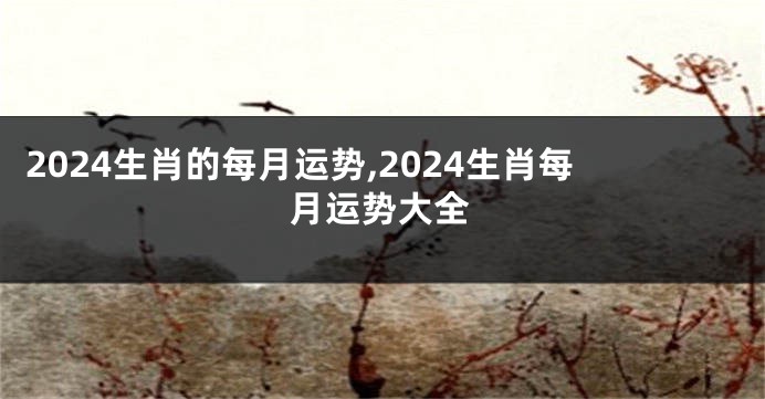 2024生肖的每月运势,2024生肖每月运势大全
