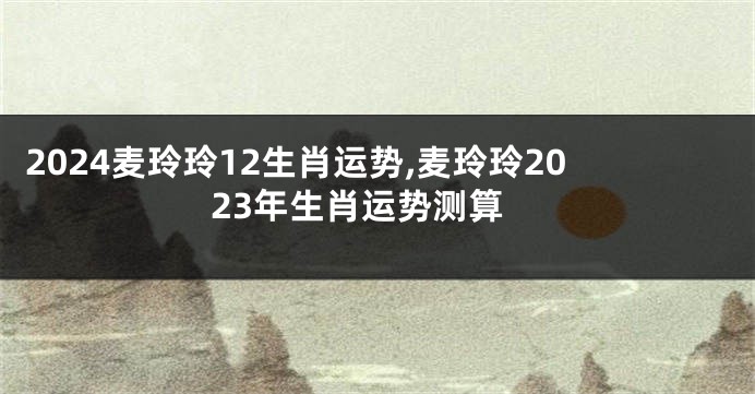 2024麦玲玲12生肖运势,麦玲玲2023年生肖运势测算