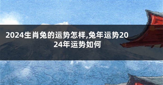 2024生肖兔的运势怎样,兔年运势2024年运势如何
