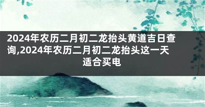 2024年农历二月初二龙抬头黄道吉日查询,2024年农历二月初二龙抬头这一天适合买电