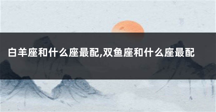白羊座和什么座最配,双鱼座和什么座最配