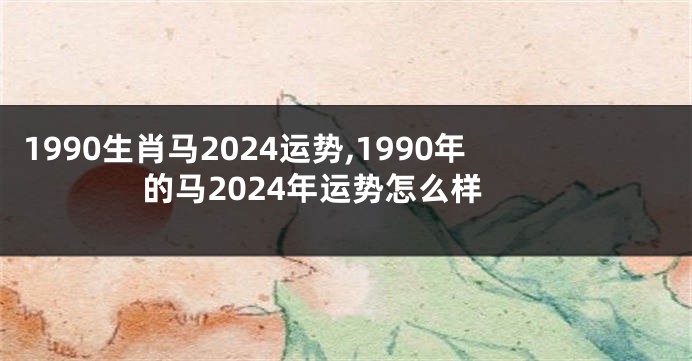 1990生肖马2024运势,1990年的马2024年运势怎么样