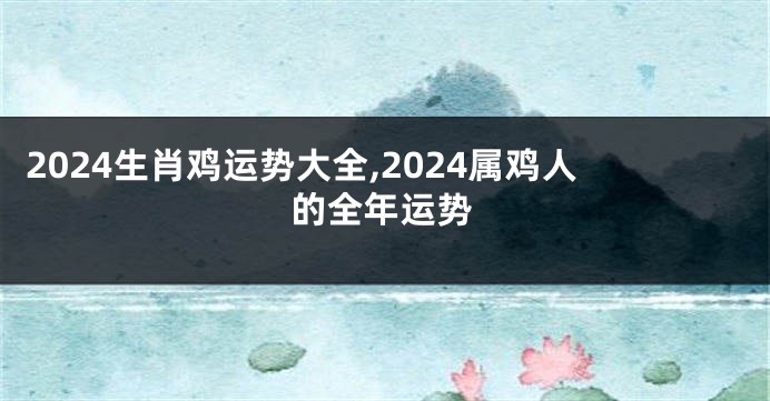 2024生肖鸡运势大全,2024属鸡人的全年运势