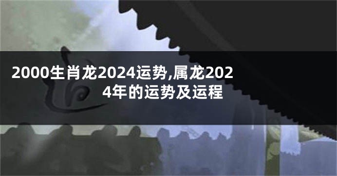 2000生肖龙2024运势,属龙2024年的运势及运程