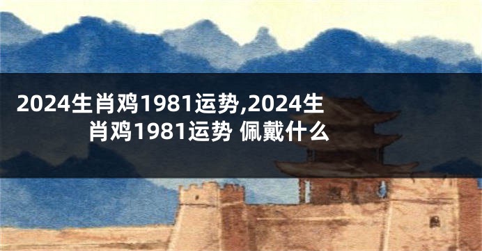 2024生肖鸡1981运势,2024生肖鸡1981运势 佩戴什么