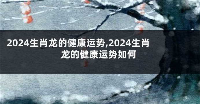 2024生肖龙的健康运势,2024生肖龙的健康运势如何