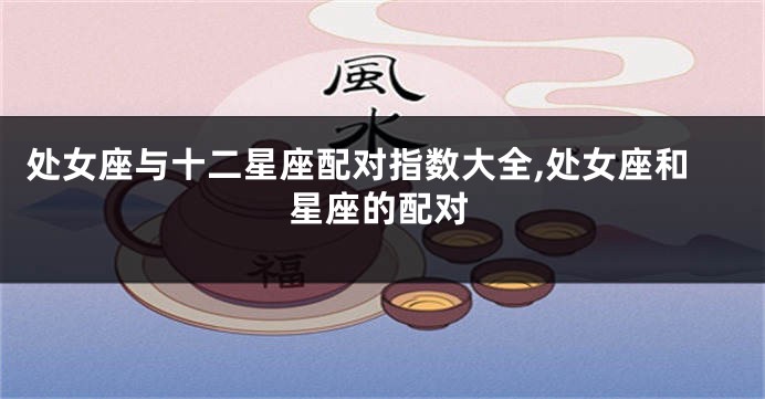 处女座与十二星座配对指数大全,处女座和星座的配对