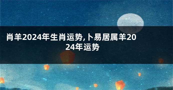 肖羊2024年生肖运势,卜易居属羊2024年运势