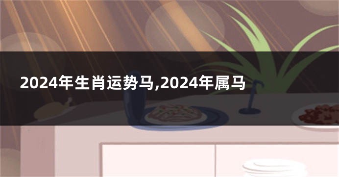 2024年生肖运势马,2024年属马