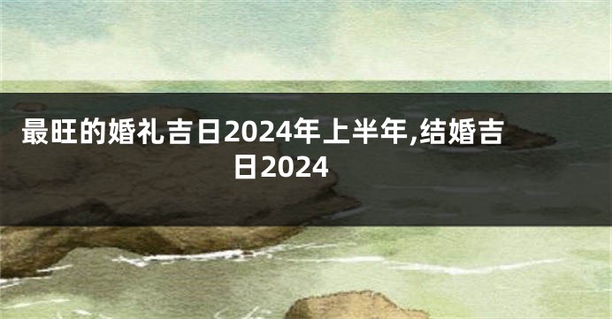 最旺的婚礼吉日2024年上半年,结婚吉日2024