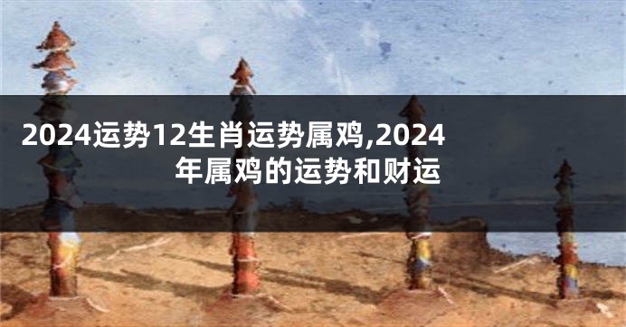 2024运势12生肖运势属鸡,2024年属鸡的运势和财运