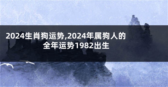 2024生肖狗运势,2024年属狗人的全年运势1982出生