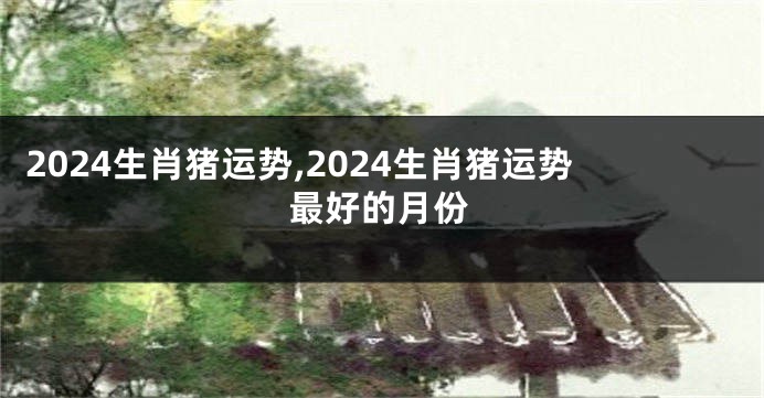 2024生肖猪运势,2024生肖猪运势最好的月份