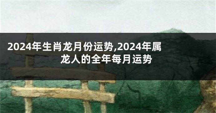 2024年生肖龙月份运势,2024年属龙人的全年每月运势
