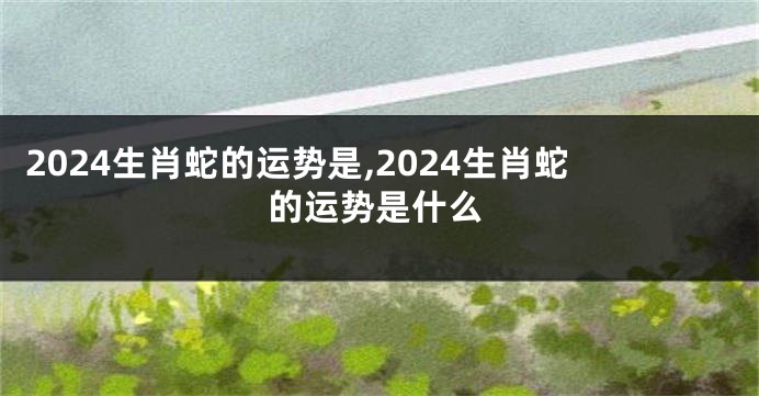 2024生肖蛇的运势是,2024生肖蛇的运势是什么