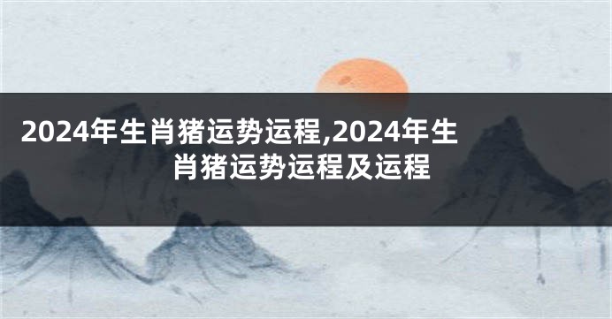 2024年生肖猪运势运程,2024年生肖猪运势运程及运程