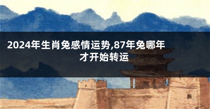 2024年生肖兔感情运势,87年兔哪年才开始转运