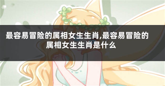 最容易冒险的属相女生生肖,最容易冒险的属相女生生肖是什么