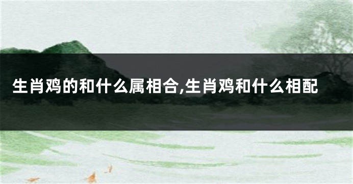 生肖鸡的和什么属相合,生肖鸡和什么相配