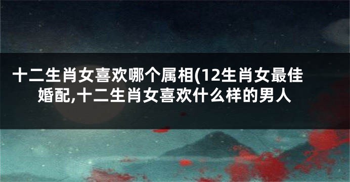 十二生肖女喜欢哪个属相(12生肖女最佳婚配,十二生肖女喜欢什么样的男人