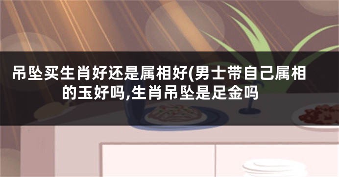 吊坠买生肖好还是属相好(男士带自己属相的玉好吗,生肖吊坠是足金吗