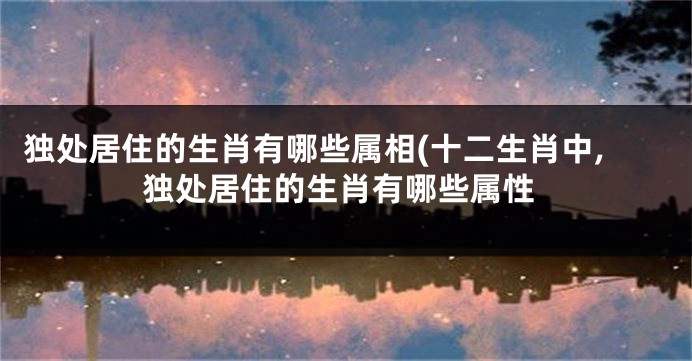 独处居住的生肖有哪些属相(十二生肖中,独处居住的生肖有哪些属性