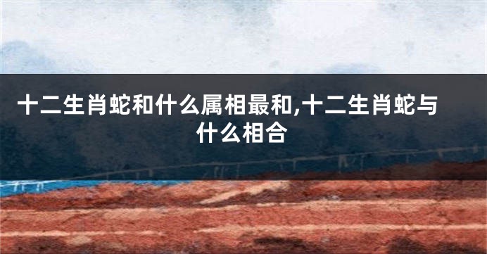 十二生肖蛇和什么属相最和,十二生肖蛇与什么相合