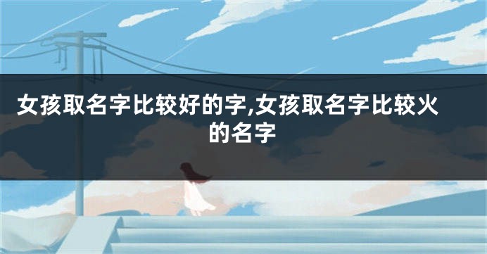 女孩取名字比较好的字,女孩取名字比较火的名字