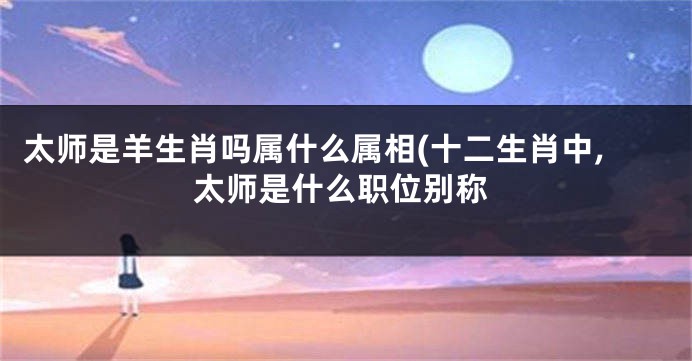 太师是羊生肖吗属什么属相(十二生肖中,太师是什么职位别称