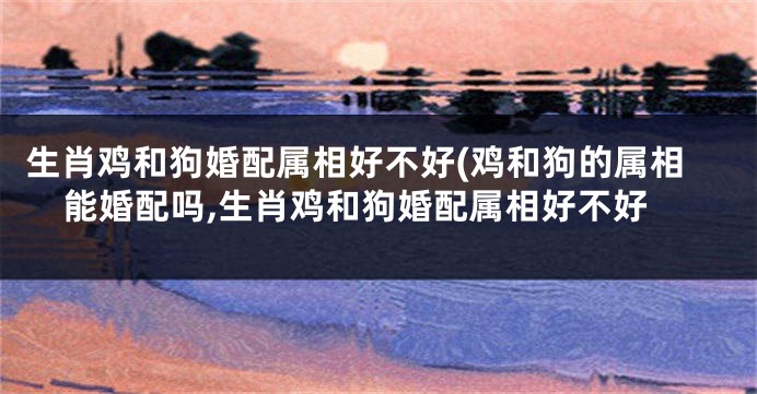 生肖鸡和狗婚配属相好不好(鸡和狗的属相能婚配吗,生肖鸡和狗婚配属相好不好