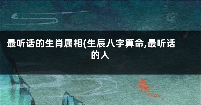 最听话的生肖属相(生辰八字算命,最听话的人
