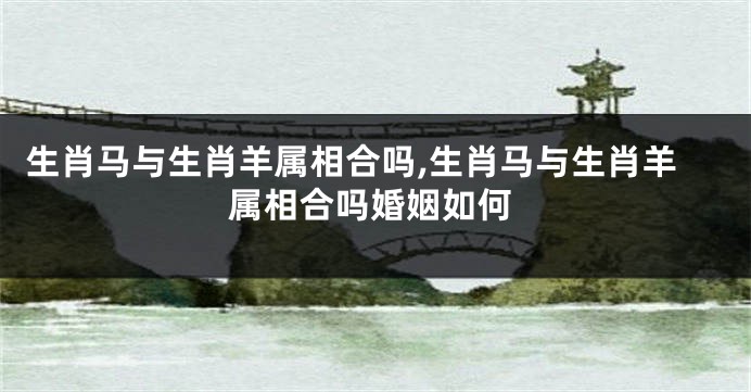 生肖马与生肖羊属相合吗,生肖马与生肖羊属相合吗婚姻如何