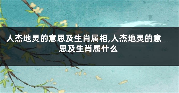 人杰地灵的意思及生肖属相,人杰地灵的意思及生肖属什么