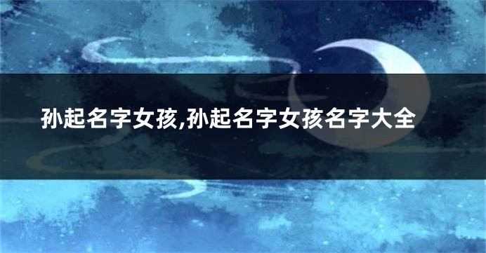 孙起名字女孩,孙起名字女孩名字大全